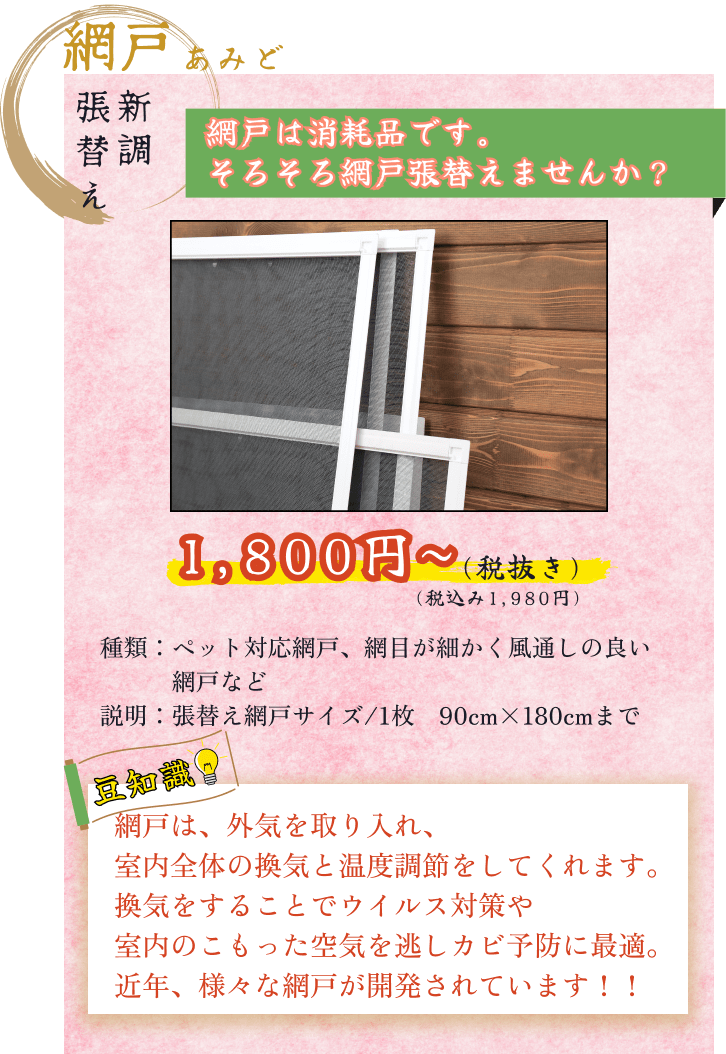 網戸張替え新調サービス税込1980円から 張替え網戸サイズは1枚幅90cm高さ180cmまで 張替え可能な網戸の種類はペット対応網戸や網目が細かく風通しの良い網戸など他にも様々な網戸を取り揃えています 網戸は外気を取り入れ室内全体の換気と温度調節をしてくれ換気をすることでウイルス対策や室内のこもった空気を逃してくれカビ予防に最適