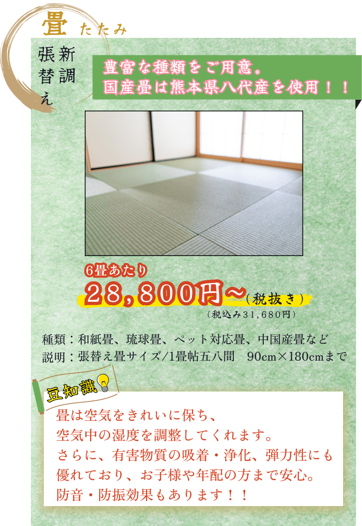 畳表替え新調サービス６畳あたり税込31680円から 張替え畳サイズは1畳帖五八間176cm88cmまで 表替え可能な畳の種類は様々で和紙畳琉球畳ペット対応畳中国産畳など様々な用途で用いられる畳を取り揃えています　畳は空気をきれいに保ち空気中の湿度を調整してくれ有害物質の吸着・浄化、弾力性にも優れています お子様や年配の方まで安心してご利用頂け防音・防振効果もあり